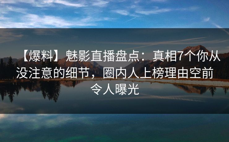 【爆料】魅影直播盘点：真相7个你从没注意的细节，圈内人上榜理由空前令人曝光