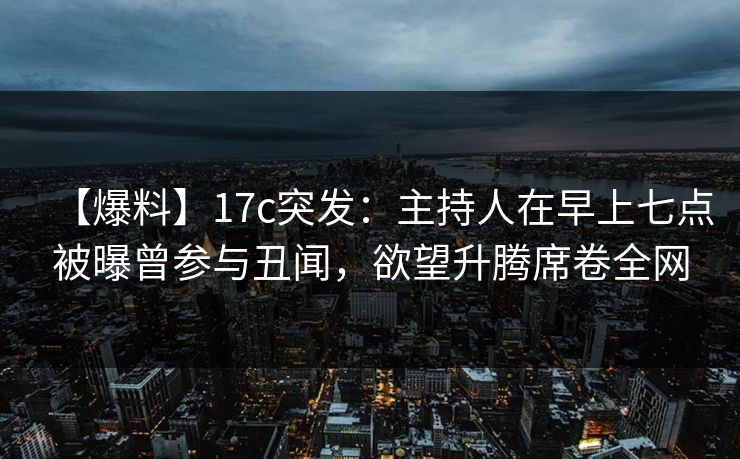 【爆料】17c突发：主持人在早上七点被曝曾参与丑闻，欲望升腾席卷全网