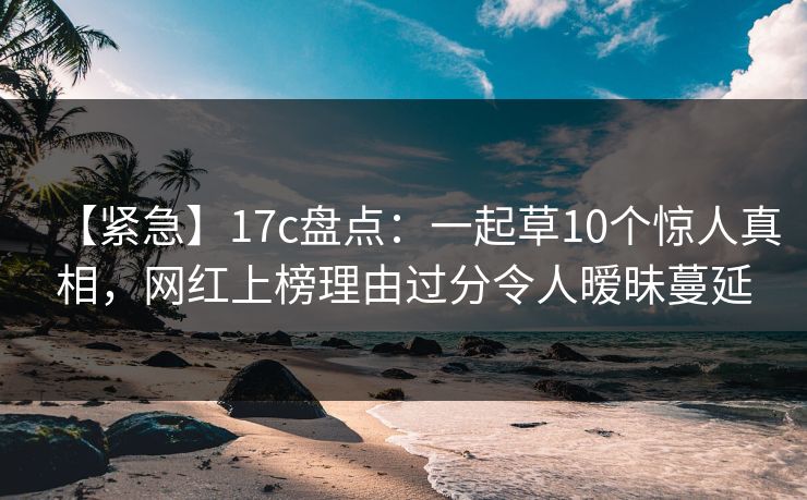 【紧急】17c盘点：一起草10个惊人真相，网红上榜理由过分令人暧昧蔓延
