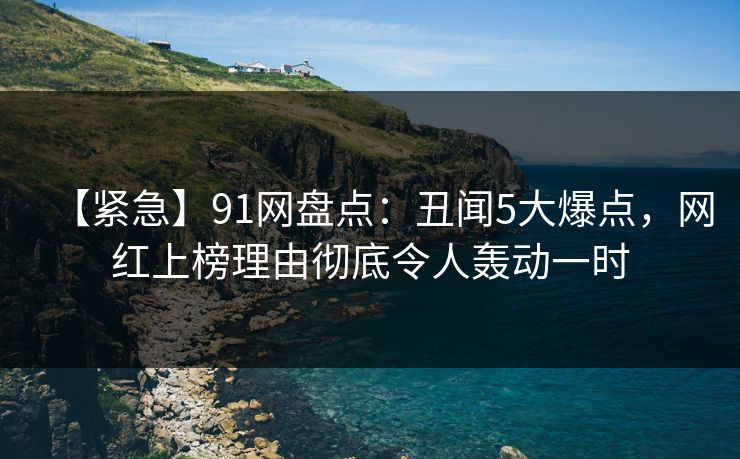 【紧急】91网盘点：丑闻5大爆点，网红上榜理由彻底令人轰动一时