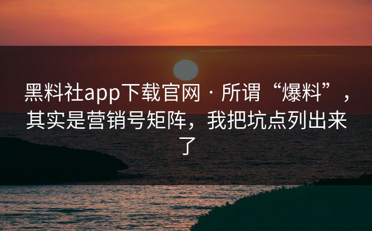 黑料社app下载官网 · 所谓“爆料”，其实是营销号矩阵，我把坑点列出来了