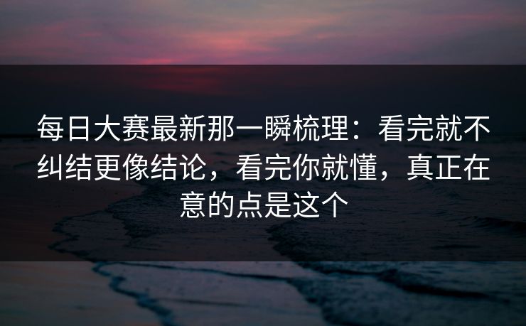 每日大赛最新那一瞬梳理：看完就不纠结更像结论，看完你就懂，真正在意的点是这个