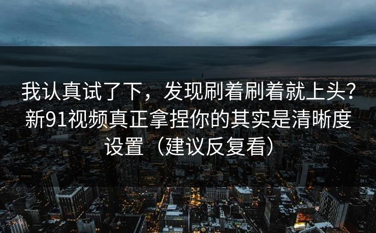 我认真试了下,发现刷着刷着就上头?新91视频真正拿捏你的其实是清晰度设置(建议反复看) 我认真试了下,发现刷着刷着就上头?新91视频真正拿捏你的其实是清晰度设置(建议反复看)
