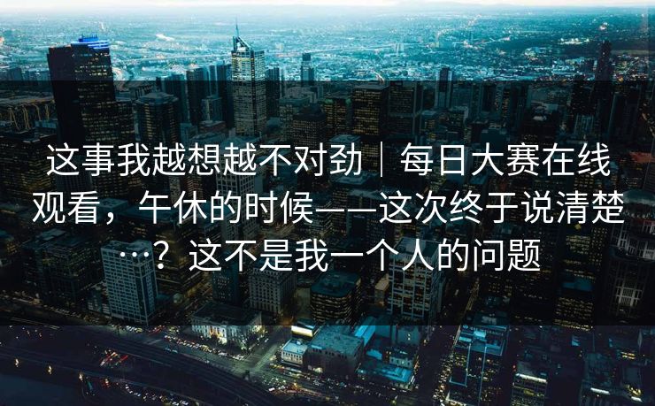 这事我越想越不对劲|每日大赛在线观看,午休的时候——这次终于说清楚…?这不是我一个人的问题 这事我越想越不对劲|每日大赛在线观看,午休的时候——这次终于说清楚…?这不是我一个人的问题