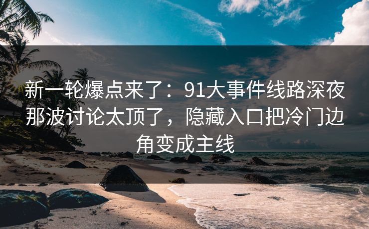 新一轮爆点来了：91大事件线路深夜那波讨论太顶了，隐藏入口把冷门边角变成主线