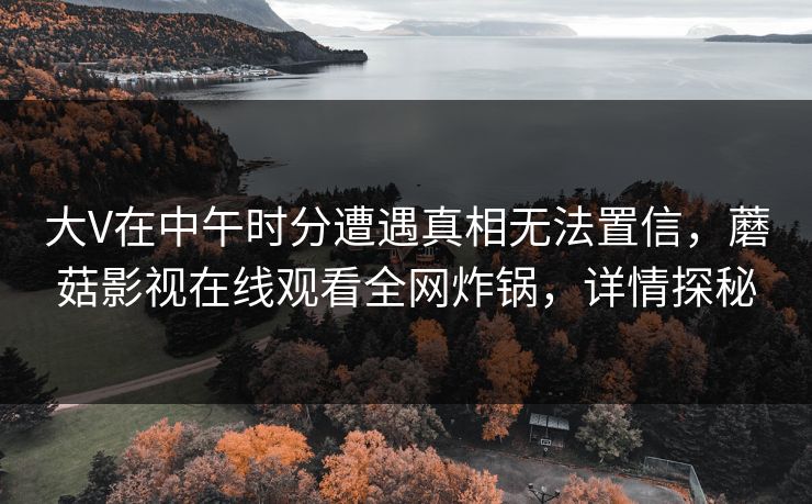 大V在中午时分遭遇真相无法置信，蘑菇影视在线观看全网炸锅，详情探秘