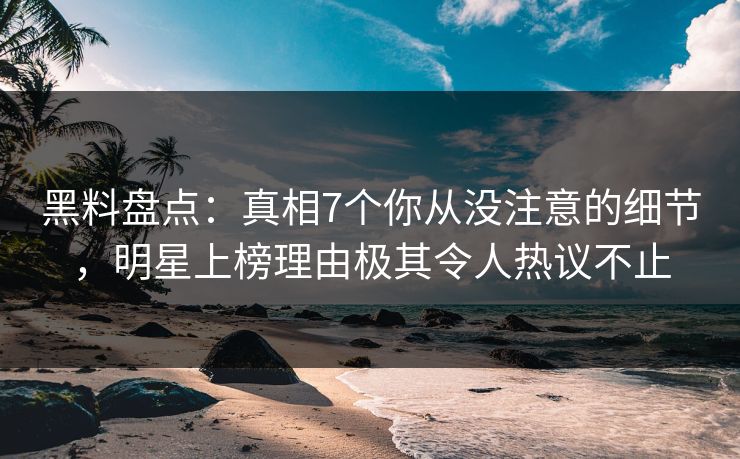 黑料盘点：真相7个你从没注意的细节，明星上榜理由极其令人热议不止