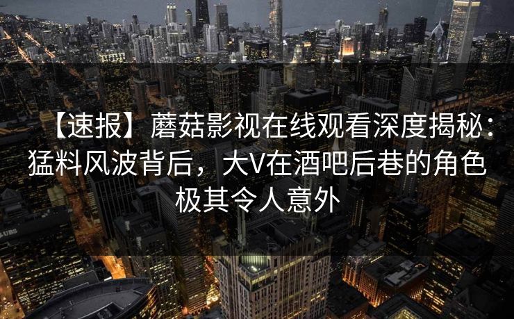 【速报】蘑菇影视在线观看深度揭秘：猛料风波背后，大V在酒吧后巷的角色极其令人意外