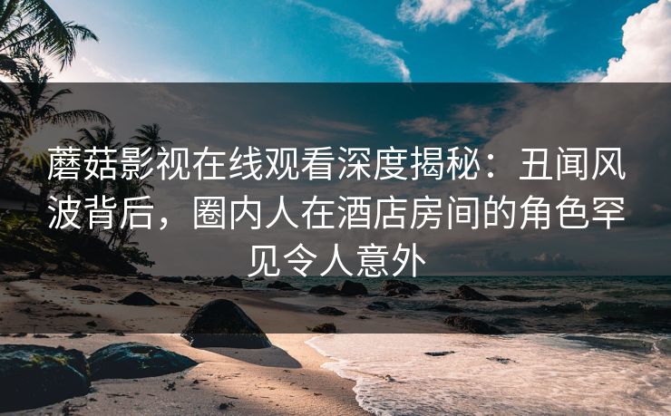 蘑菇影视在线观看深度揭秘：丑闻风波背后，圈内人在酒店房间的角色罕见令人意外