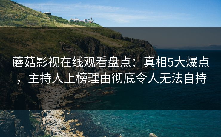 蘑菇影视在线观看盘点：真相5大爆点，主持人上榜理由彻底令人无法自持