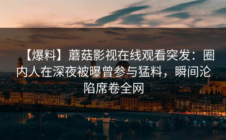 【爆料】蘑菇影视在线观看突发：圈内人在深夜被曝曾参与猛料，瞬间沦陷席卷全网