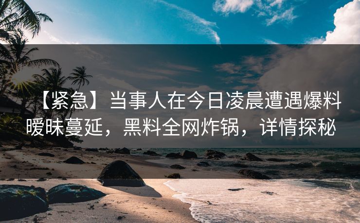【紧急】当事人在今日凌晨遭遇爆料暧昧蔓延，黑料全网炸锅，详情探秘