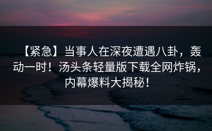 【紧急】当事人在深夜遭遇八卦,轰动一时!汤头条轻量版下载全网炸锅,内幕爆料大揭秘! 【紧急】当事人在深夜遭遇八卦,轰动一时!汤头条轻量版下载全网炸锅,内幕爆料大揭秘!