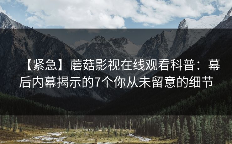 【紧急】蘑菇影视在线观看科普:幕后内幕揭示的7个你从未留意的细节 【紧急】蘑菇影视在线观看科普:幕后内幕揭示的7个你从未留意的细节