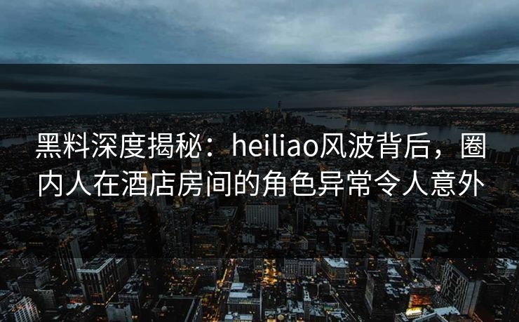 黑料深度揭秘:heiliao风波背后,圈内人在酒店房间的角色异常令人意外 黑料深度揭秘:heiliao风波背后,圈内人在酒店房间的角色异常令人意外