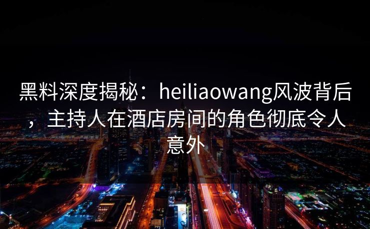 黑料深度揭秘：heiliaowang风波背后，主持人在酒店房间的角色彻底令人意外