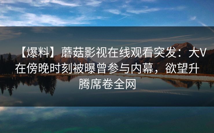 【爆料】蘑菇影视在线观看突发:大V在傍晚时刻被曝曾参与内幕,欲望升腾席卷全网 【爆料】蘑菇影视在线观看突发:大V在傍晚时刻被曝曾参与内幕,欲望升腾席卷全网