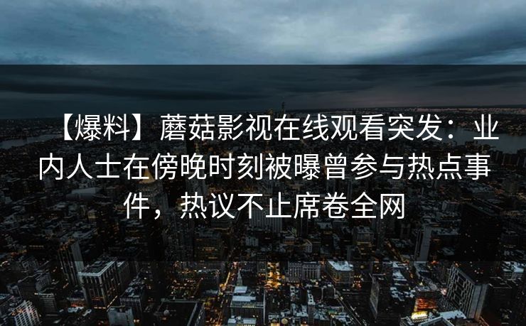 【爆料】蘑菇影视在线观看突发:业内人士在傍晚时刻被曝曾参与热点事件,热议不止席卷全网 【爆料】蘑菇影视在线观看突发:业内人士在傍晚时刻被曝曾参与热点事件,热议不止席卷全网