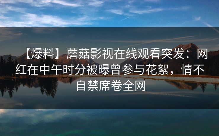 【爆料】蘑菇影视在线观看突发:网红在中午时分被曝曾参与花絮,情不自禁席卷全网 【爆料】蘑菇影视在线观看突发:网红在中午时分被曝曾参与花絮,情不自禁席卷全网