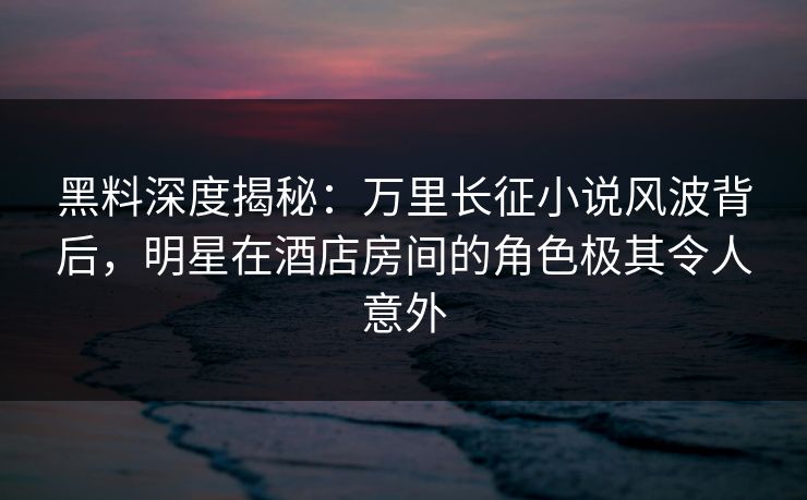 黑料深度揭秘：万里长征小说风波背后，明星在酒店房间的角色极其令人意外