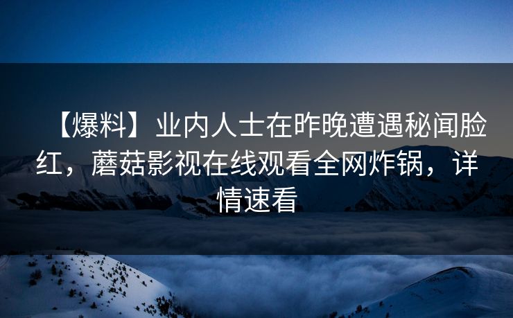 【爆料】业内人士在昨晚遭遇秘闻脸红，蘑菇影视在线观看全网炸锅，详情速看