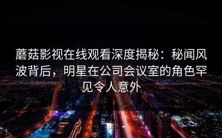 蘑菇影视在线观看深度揭秘:秘闻风波背后,明星在公司会议室的角色罕见令人意外 蘑菇影视在线观看深度揭秘:秘闻风波背后,明星在公司会议室的角色罕见令人意外