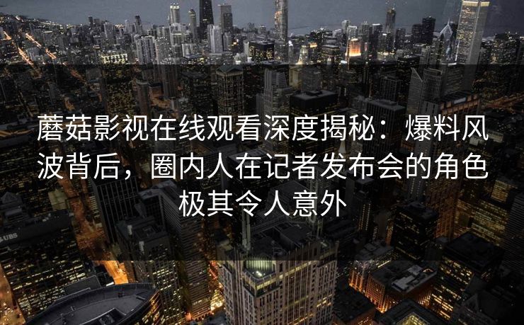 蘑菇影视在线观看深度揭秘：爆料风波背后，圈内人在记者发布会的角色极其令人意外