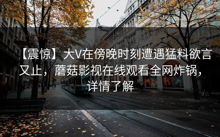 【震惊】大V在傍晚时刻遭遇猛料欲言又止,蘑菇影视在线观看全网炸锅,详情了解 【震惊】大V在傍晚时刻遭遇猛料欲言又止,蘑菇影视在线观看全网炸锅,详情了解