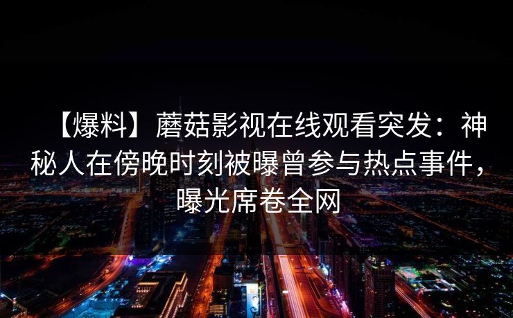【爆料】蘑菇影视在线观看突发:神秘人在傍晚时刻被曝曾参与热点事件,曝光席卷全网 【爆料】蘑菇影视在线观看突发:神秘人在傍晚时刻被曝曾参与热点事件,曝光席卷全网