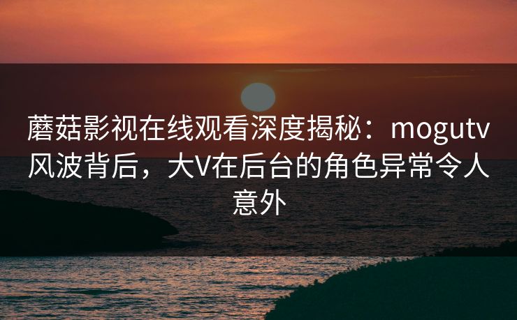 蘑菇影视在线观看深度揭秘:mogutv风波背后,大V在后台的角色异常令人意外 蘑菇影视在线观看深度揭秘:mogutv风波背后,大V在后台的角色异常令人意外