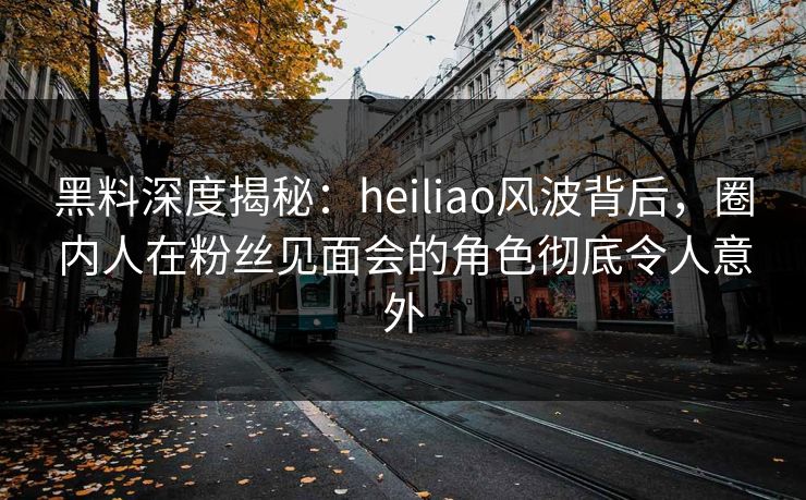 黑料深度揭秘:heiliao风波背后,圈内人在粉丝见面会的角色彻底令人意外 黑料深度揭秘:heiliao风波背后,圈内人在粉丝见面会的角色彻底令人意外