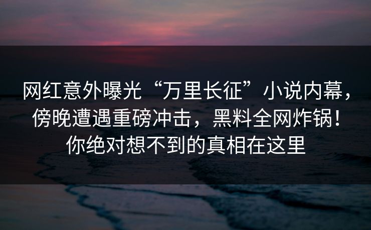 网红意外曝光“万里长征”小说内幕,傍晚遭遇重磅冲击,黑料全网炸锅!你绝对想不到的真相在这里 网红意外曝光“万里长征”小说内幕,傍晚遭遇重磅冲击,黑料全网炸锅!你绝对想不到的真相在这里