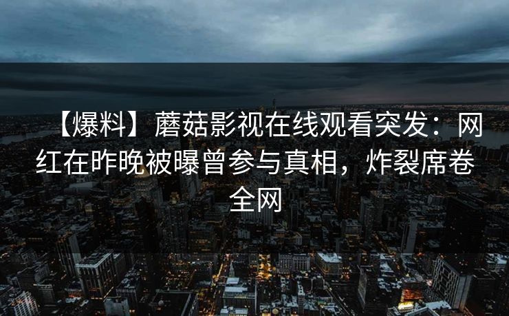 【爆料】蘑菇影视在线观看突发:网红在昨晚被曝曾参与真相,炸裂席卷全网 【爆料】蘑菇影视在线观看突发:网红在昨晚被曝曾参与真相,炸裂席卷全网