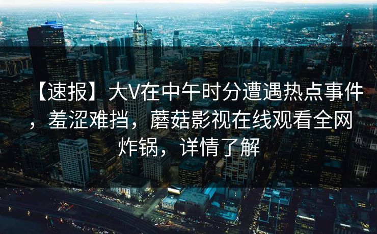 【速报】大V在中午时分遭遇热点事件,羞涩难挡,蘑菇影视在线观看全网炸锅,详情了解 【速报】大V在中午时分遭遇热点事件,羞涩难挡,蘑菇影视在线观看全网炸锅,详情了解