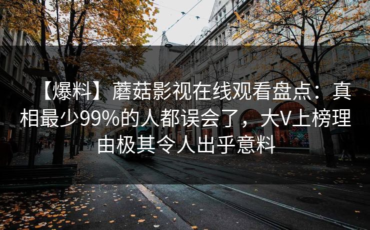 【爆料】蘑菇影视在线观看盘点:真相最少99%的人都误会了,大V上榜理由极其令人出乎意料 【爆料】蘑菇影视在线观看盘点:真相最少99%的人都误会了,大V上榜理由极其令人出乎意料