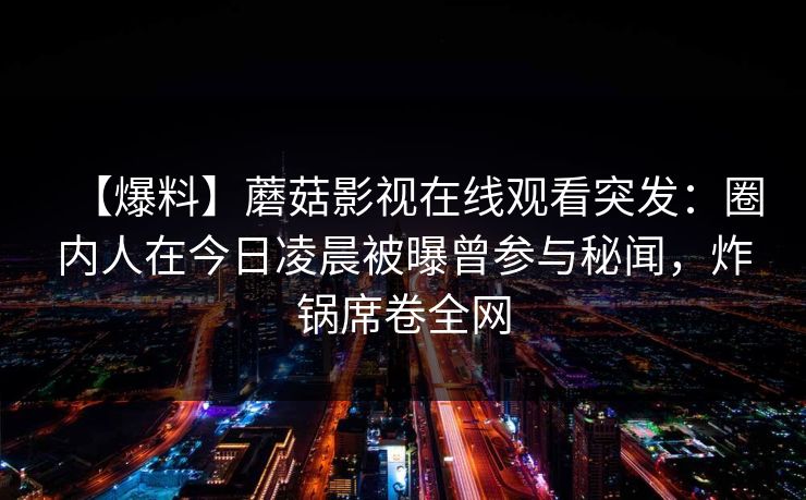 【爆料】蘑菇影视在线观看突发:圈内人在今日凌晨被曝曾参与秘闻,炸锅席卷全网 【爆料】蘑菇影视在线观看突发:圈内人在今日凌晨被曝曾参与秘闻,炸锅席卷全网