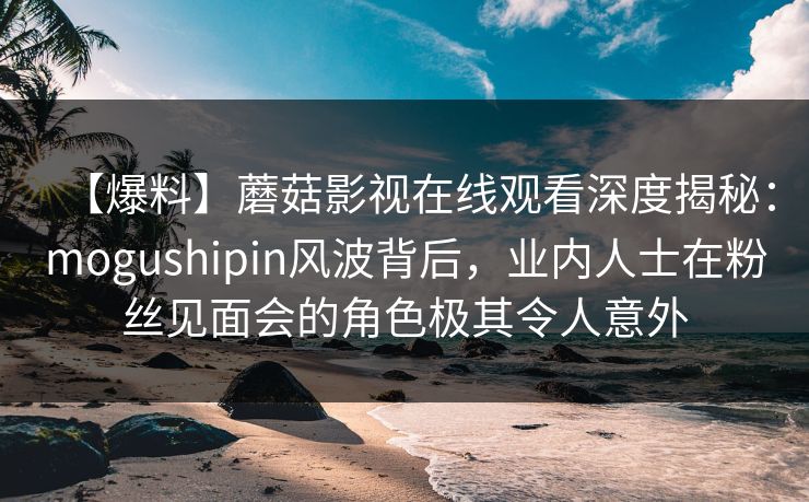 【爆料】蘑菇影视在线观看深度揭秘:mogushipin风波背后,业内人士在粉丝见面会的角色极其令人意外 【爆料】蘑菇影视在线观看深度揭秘:mogushipin风波背后,业内人士在粉丝见面会的角色极其令人意外