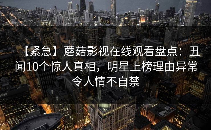 【紧急】蘑菇影视在线观看盘点:丑闻10个惊人真相,明星上榜理由异常令人情不自禁 【紧急】蘑菇影视在线观看盘点:丑闻10个惊人真相,明星上榜理由异常令人情不自禁
