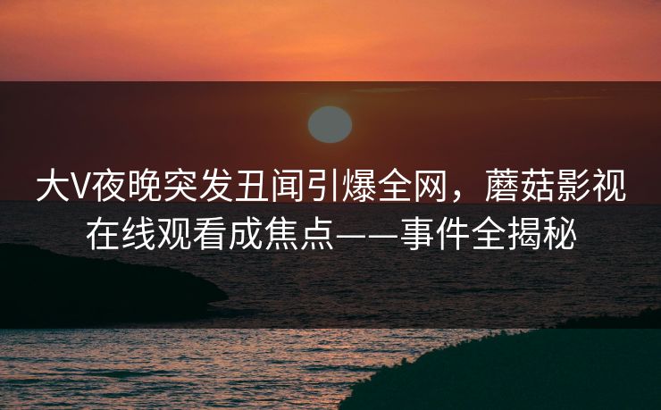 大V夜晚突发丑闻引爆全网,蘑菇影视在线观看成焦点——事件全揭秘 大V夜晚突发丑闻引爆全网,蘑菇影视在线观看成焦点——事件全揭秘