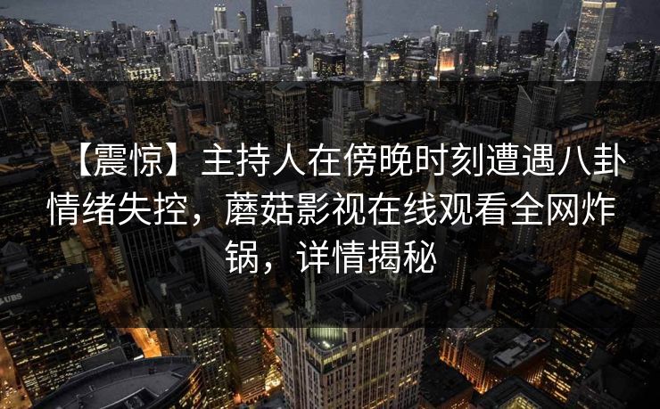 【震惊】主持人在傍晚时刻遭遇八卦情绪失控,蘑菇影视在线观看全网炸锅,详情揭秘 【震惊】主持人在傍晚时刻遭遇八卦情绪失控,蘑菇影视在线观看全网炸锅,详情揭秘