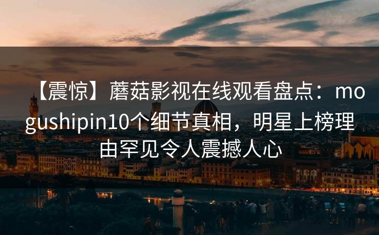 【震惊】蘑菇影视在线观看盘点:mogushipin10个细节真相,明星上榜理由罕见令人震撼人心 【震惊】蘑菇影视在线观看盘点:mogushipin10个细节真相,明星上榜理由罕见令人震撼人心