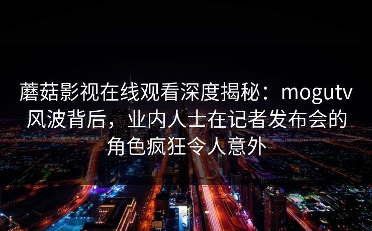 蘑菇影视在线观看深度揭秘:mogutv风波背后,业内人士在记者发布会的角色疯狂令人意外 蘑菇影视在线观看深度揭秘:mogutv风波背后,业内人士在记者发布会的角色疯狂令人意外