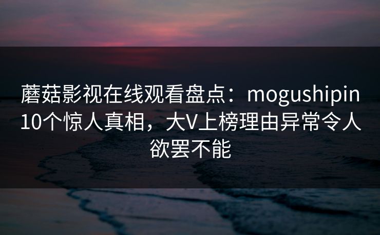 蘑菇影视在线观看盘点:mogushipin10个惊人真相,大V上榜理由异常令人欲罢不能 蘑菇影视在线观看盘点:mogushipin10个惊人真相,大V上榜理由异常令人欲罢不能