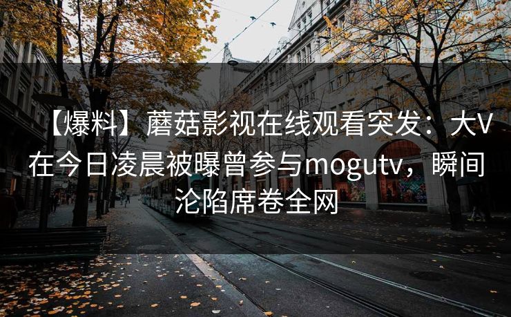 【爆料】蘑菇影视在线观看突发:大V在今日凌晨被曝曾参与mogutv,瞬间沦陷席卷全网 【爆料】蘑菇影视在线观看突发:大V在今日凌晨被曝曾参与mogutv,瞬间沦陷席卷全网
