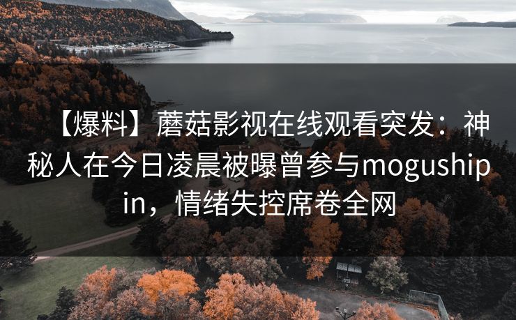 【爆料】蘑菇影视在线观看突发:神秘人在今日凌晨被曝曾参与mogushipin,情绪失控席卷全网 【爆料】蘑菇影视在线观看突发:神秘人在今日凌晨被曝曾参与mogushipin,情绪失控席卷全网