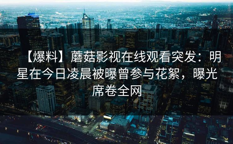 【爆料】蘑菇影视在线观看突发：明星在今日凌晨被曝曾参与花絮，曝光席卷全网