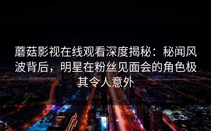 蘑菇影视在线观看深度揭秘:秘闻风波背后,明星在粉丝见面会的角色极其令人意外 蘑菇影视在线观看深度揭秘:秘闻风波背后,明星在粉丝见面会的角色极其令人意外