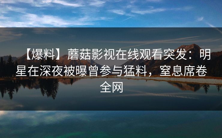 【爆料】蘑菇影视在线观看突发：明星在深夜被曝曾参与猛料，窒息席卷全网