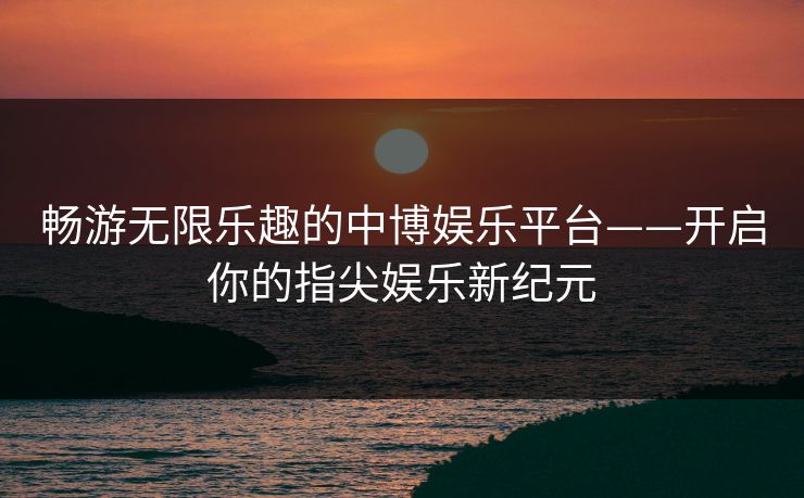 畅游无限乐趣的中博娱乐平台——开启你的指尖娱乐新纪元 畅游无限乐趣的中博娱乐平台——开启你的指尖娱乐新纪元
