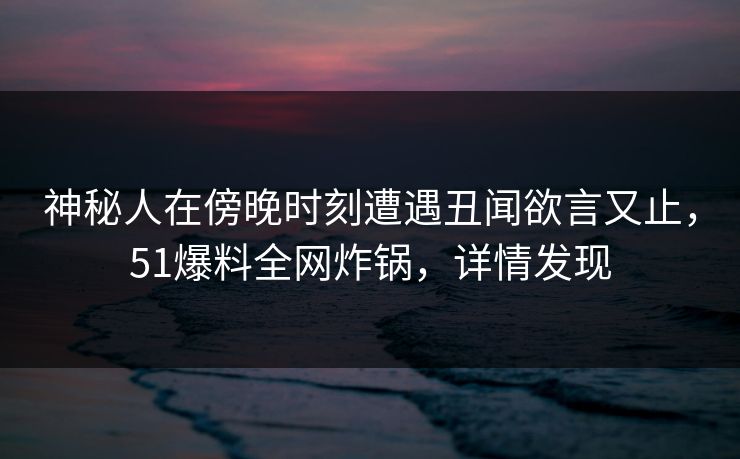 神秘人在傍晚时刻遭遇丑闻欲言又止,51爆料全网炸锅,详情发现 神秘人在傍晚时刻遭遇丑闻欲言又止,51爆料全网炸锅,详情发现
